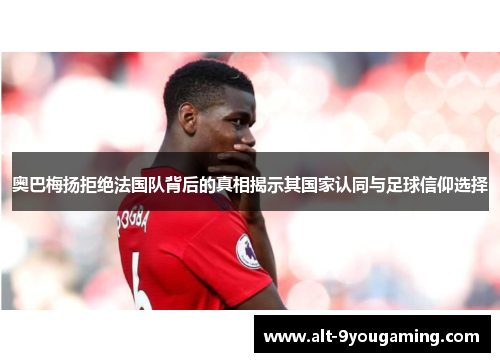 奥巴梅扬拒绝法国队背后的真相揭示其国家认同与足球信仰选择